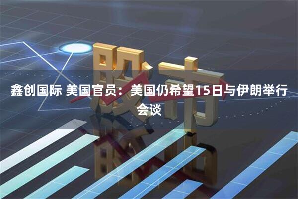 鑫创国际 美国官员：美国仍希望15日与伊朗举行会谈