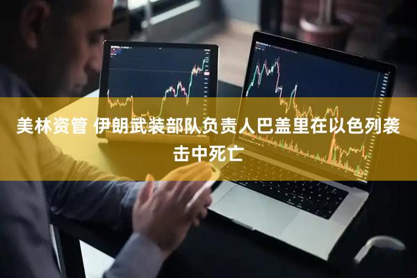 美林资管 伊朗武装部队负责人巴盖里在以色列袭击中死亡