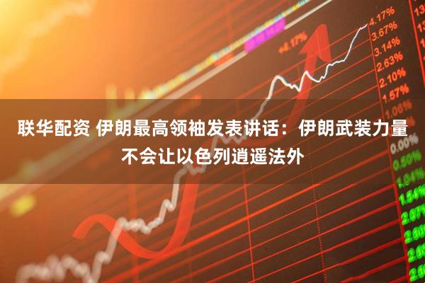 联华配资 伊朗最高领袖发表讲话：伊朗武装力量不会让以色列逍遥法外