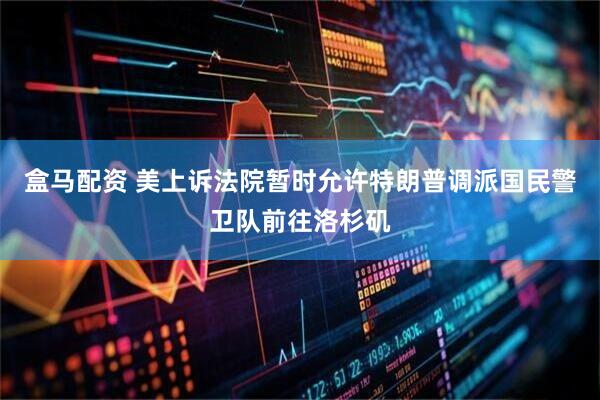 盒马配资 美上诉法院暂时允许特朗普调派国民警卫队前往洛杉矶
