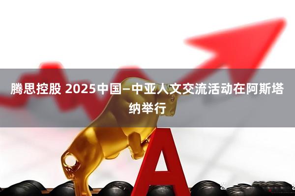 腾思控股 2025中国—中亚人文交流活动在阿斯塔纳举行