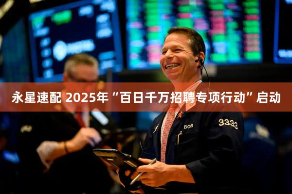 永星速配 2025年“百日千万招聘专项行动”启动