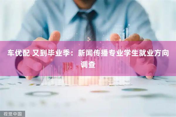 车优配 又到毕业季：新闻传播专业学生就业方向调查