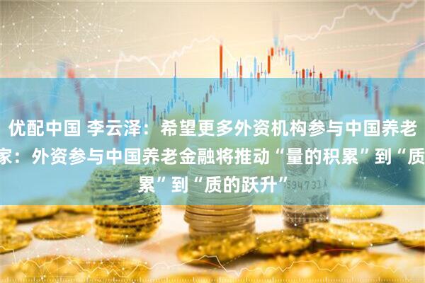 优配中国 李云泽：希望更多外资机构参与中国养老市场 专家：外资参与中国养老金融将推动“量的积累”到“质的跃升”