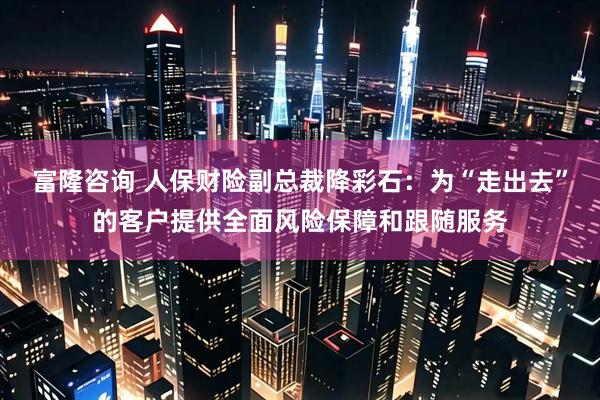 富隆咨询 人保财险副总裁降彩石：为“走出去”的客户提供全面风险保障和跟随服务