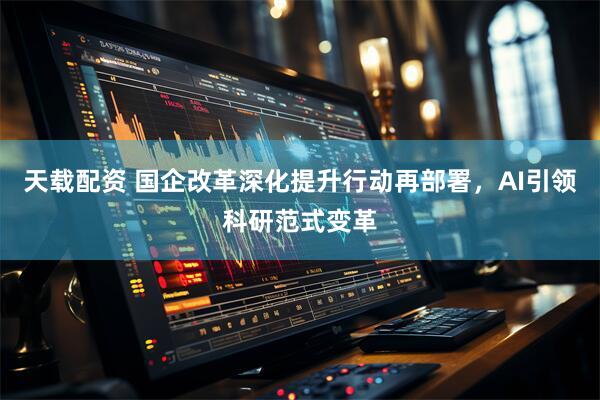 天载配资 国企改革深化提升行动再部署，AI引领科研范式变革