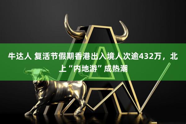 牛达人 复活节假期香港出入境人次逾432万，北上“内地游”成热潮