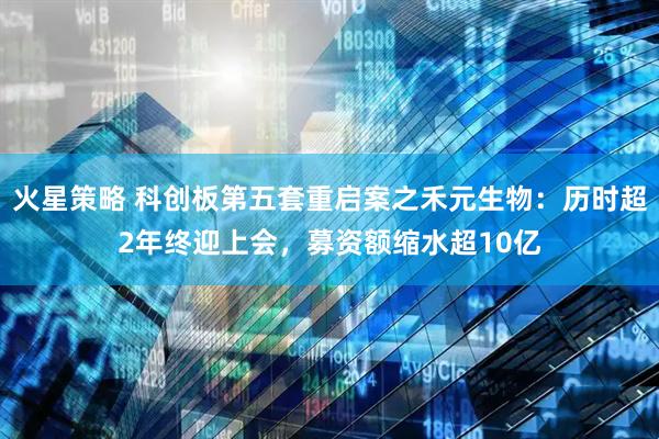 火星策略 科创板第五套重启案之禾元生物：历时超2年终迎上会，募资额缩水超10亿