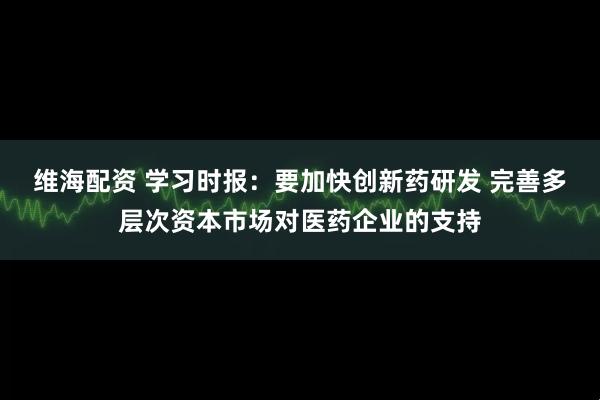 维海配资 学习时报：要加快创新药研发 完善多层次资本市场对医药企业的支持