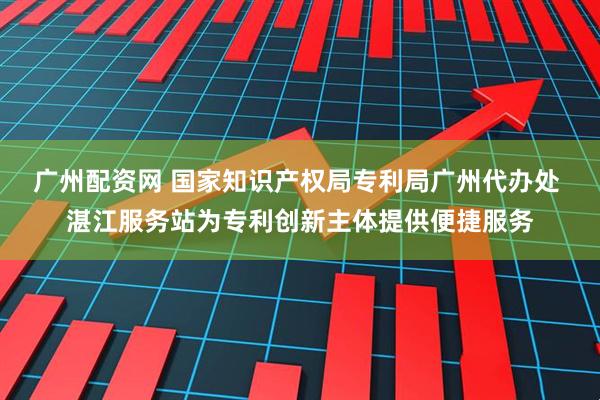 广州配资网 国家知识产权局专利局广州代办处 湛江服务站为专利创新主体提供便捷服务