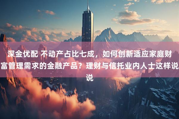 深金优配 不动产占比七成，如何创新适应家庭财富管理需求的金融产品？理财与信托业内人士这样说