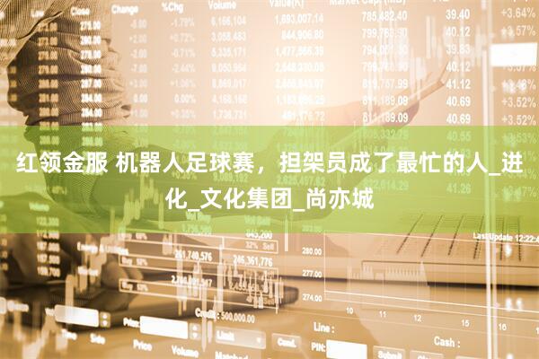 红领金服 机器人足球赛，担架员成了最忙的人_进化_文化集团_尚亦城