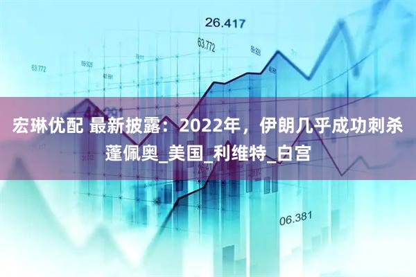 宏琳优配 最新披露：2022年，伊朗几乎成功刺杀蓬佩奥_美国_利维特_白宫