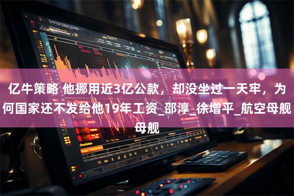 亿牛策略 他挪用近3亿公款，却没坐过一天牢，为何国家还不发给他19年工资_邵淳_徐增平_航空母舰