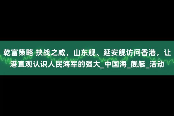 乾富策略 挟战之威，山东舰、延安舰访问香港，让港直观认识人民海军的强大_中国海_舰艇_活动