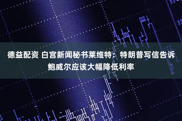 德益配资 白宫新闻秘书莱维特：特朗普写信告诉鲍威尔应该大幅降低利率