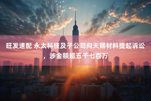 旺发速配 永太科技及子公司向天赐材料提起诉讼，涉金额超五千七百万