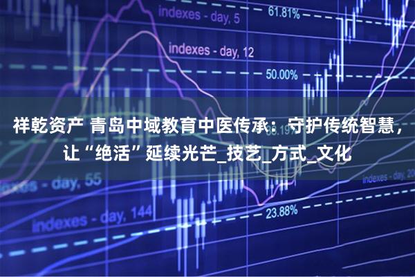 祥乾资产 青岛中域教育中医传承：守护传统智慧，让“绝活”延续光芒_技艺_方式_文化