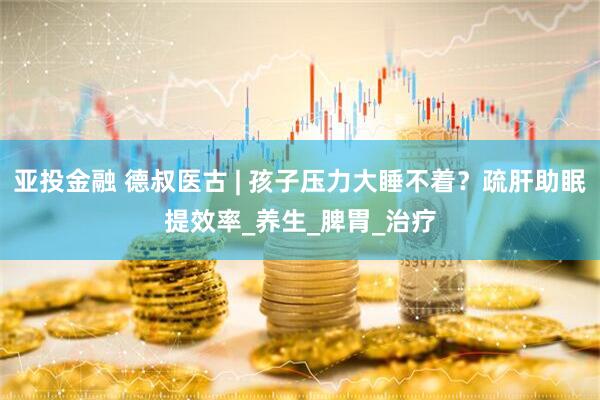 亚投金融 德叔医古 | 孩子压力大睡不着？疏肝助眠提效率_养生_脾胃_治疗