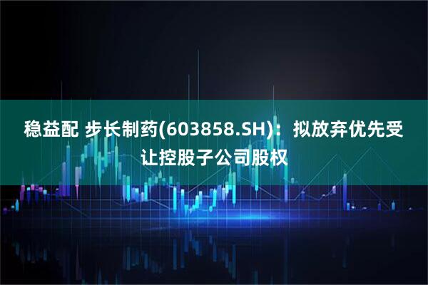 稳益配 步长制药(603858.SH)：拟放弃优先受让控股子公司股权