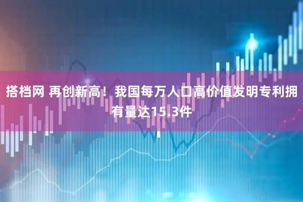 搭档网 再创新高！我国每万人口高价值发明专利拥有量达15.3件