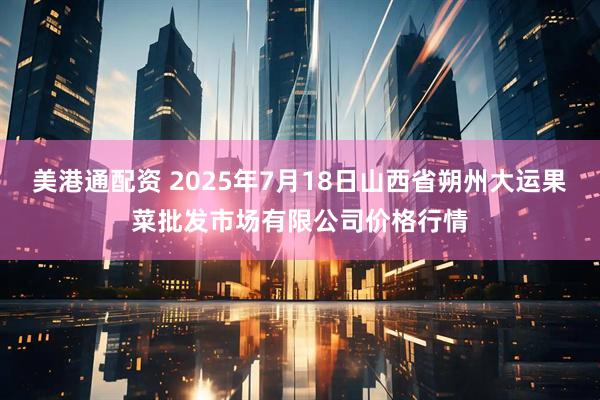美港通配资 2025年7月18日山西省朔州大运果菜批发市场有限公司价格行情