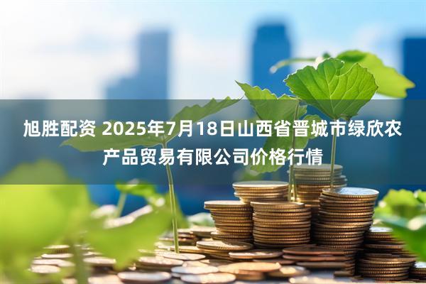 旭胜配资 2025年7月18日山西省晋城市绿欣农产品贸易有限公司价格行情