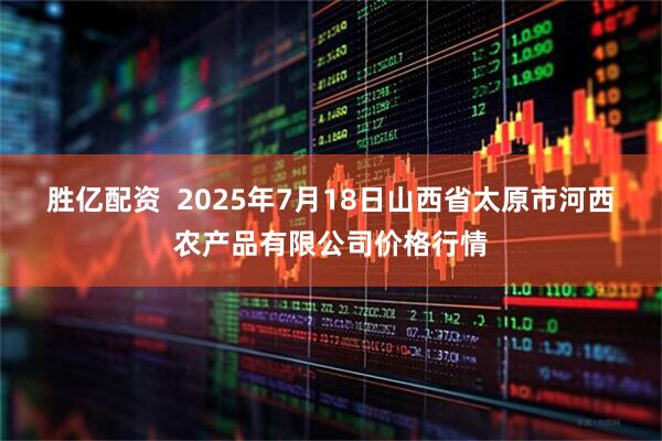 胜亿配资  2025年7月18日山西省太原市河西农产品有限公司价格行情