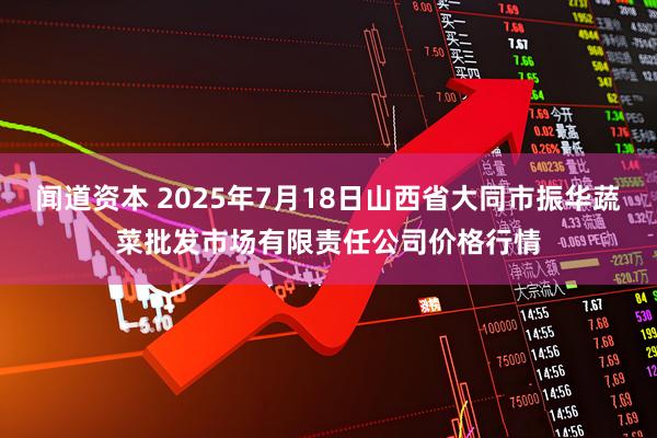 闻道资本 2025年7月18日山西省大同市振华蔬菜批发市场有限责任公司价格行情
