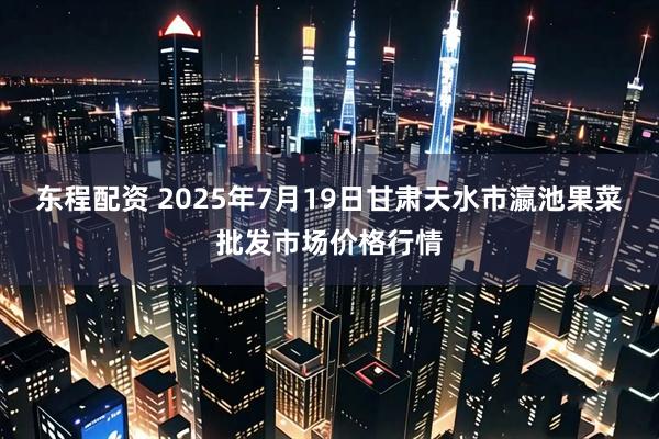 东程配资 2025年7月19日甘肃天水市瀛池果菜批发市场价格行情