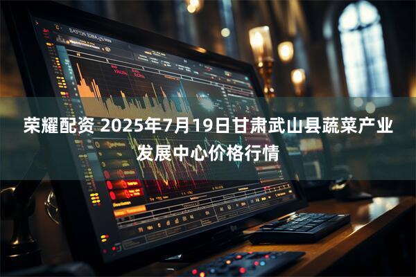 荣耀配资 2025年7月19日甘肃武山县蔬菜产业发展中心价格行情