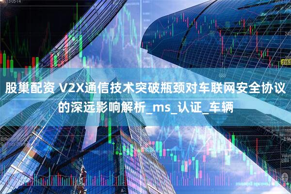 股巢配资 V2X通信技术突破瓶颈对车联网安全协议的深远影响解析_ms_认证_车辆