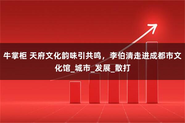 牛掌柜 天府文化韵味引共鸣，李伯清走进成都市文化馆_城市_发展_散打