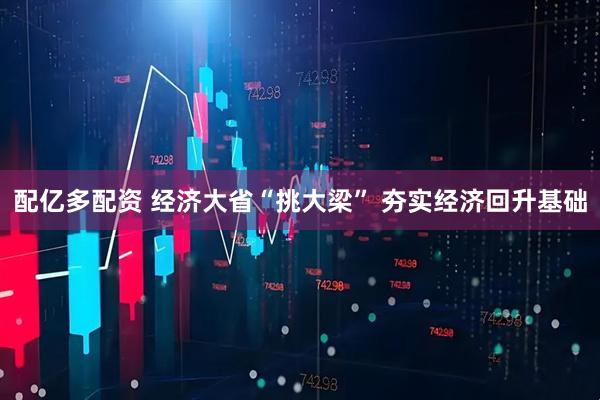配亿多配资 经济大省“挑大梁” 夯实经济回升基础
