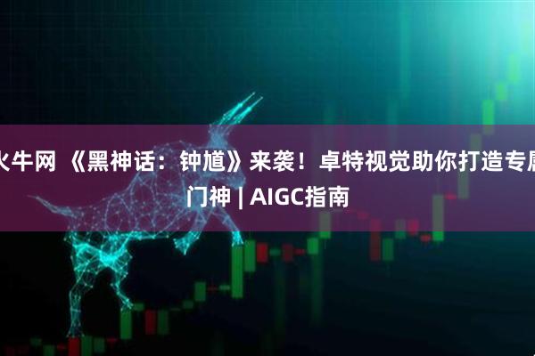 火牛网 《黑神话：钟馗》来袭！卓特视觉助你打造专属门神 | AIGC指南