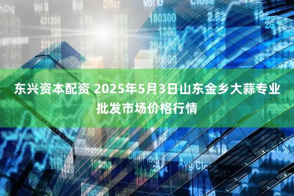 东兴资本配资 2025年5月3日山东金乡大蒜专业批发市场价格行情