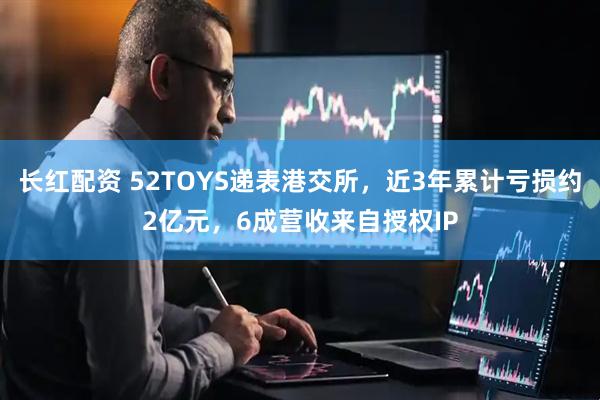 长红配资 52TOYS递表港交所，近3年累计亏损约2亿元，6成营收来自授权IP