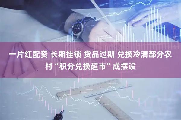 一片红配资 长期挂锁 货品过期 兑换冷清部分农村“积分兑换超市”成摆设