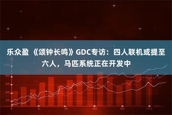 乐众盈 《颂钟长鸣》GDC专访：四人联机或提至六人，马匹系统正在开发中