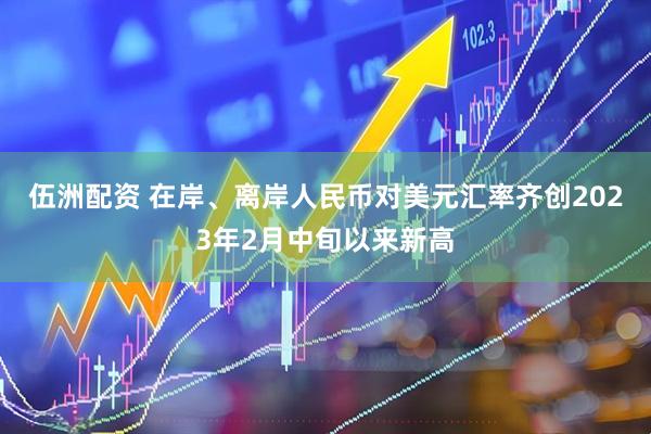 伍洲配资 在岸、离岸人民币对美元汇率齐创2023年2月中旬以来新高