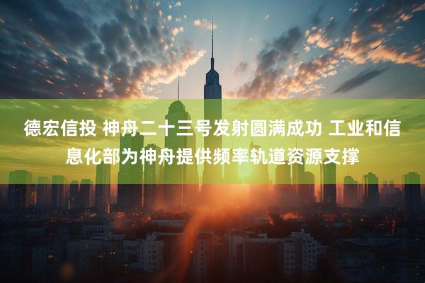 德宏信投 神舟二十三号发射圆满成功 工业和信息化部为神舟提供频率轨道资源支撑