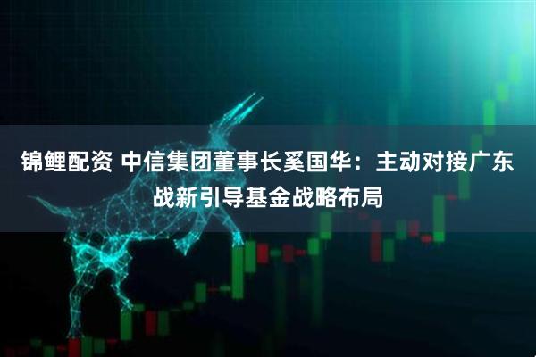 锦鲤配资 中信集团董事长奚国华：主动对接广东战新引导基金战略布局
