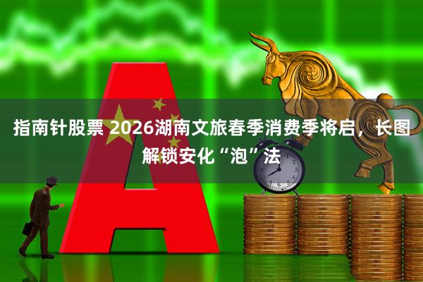 指南针股票 2026湖南文旅春季消费季将启，长图解锁安化“泡”法