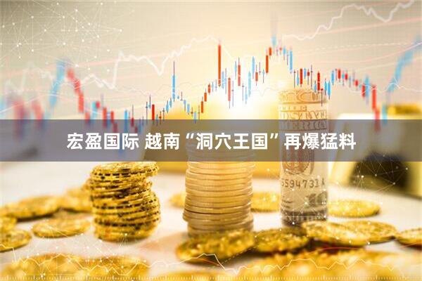 宏盈国际 越南“洞穴王国”再爆猛料